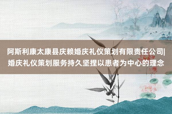 阿斯利康太康县庆赖婚庆礼仪策划有限责任公司|婚庆礼仪策划服务持久坚捏以患者为中心的理念
