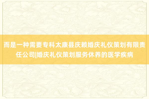 而是一种需要专科太康县庆赖婚庆礼仪策划有限责任公司|婚庆礼仪策划服务休养的医学疾病